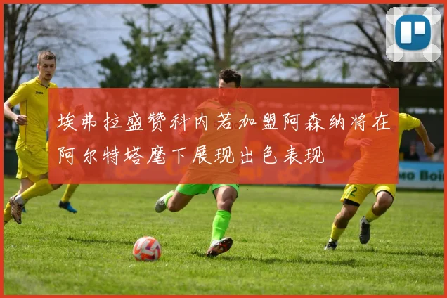 埃弗拉盛赞科内若加盟阿森纳将在阿尔特塔麾下展现出色表现