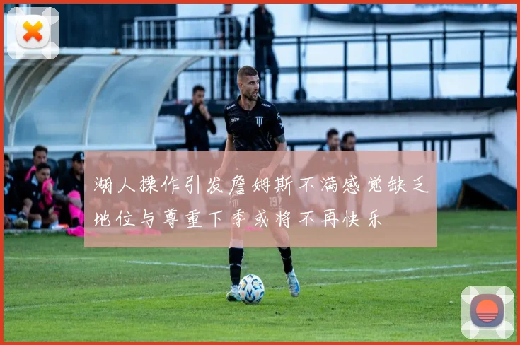 湖人操作引发詹姆斯不满感觉缺乏地位与尊重下季或将不再快乐