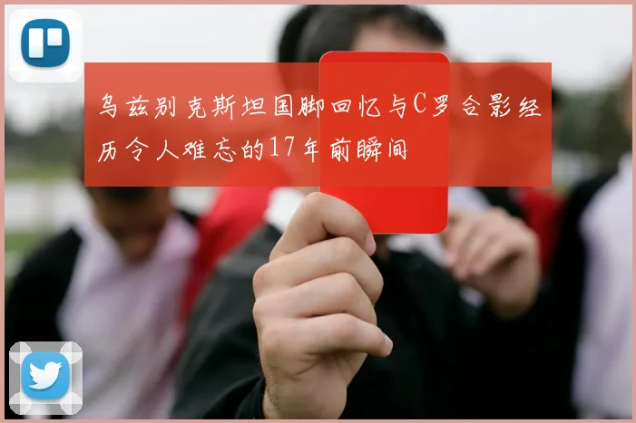 乌兹别克斯坦国脚回忆与C罗合影经历令人难忘的17年前瞬间
