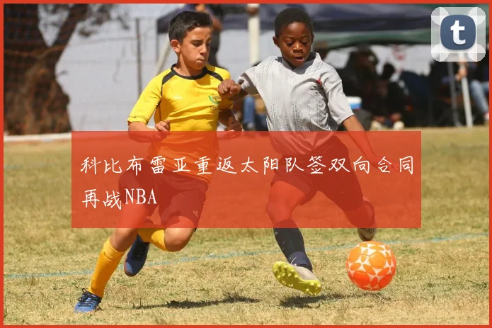 科比布雷亚重返太阳队签双向合同再战NBA