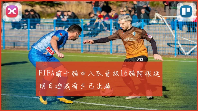 FIFA前十强中八队晋级16强阿根廷明日迎战荷兰已出局