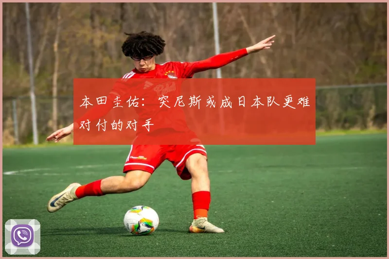 本田圭佑：突尼斯或成日本队更难对付的对手