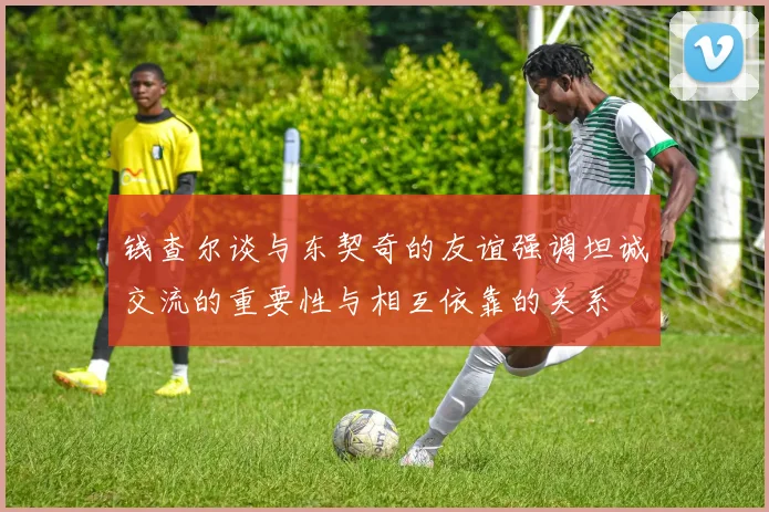 钱查尔谈与东契奇的友谊强调坦诚交流的重要性与相互依靠的关系