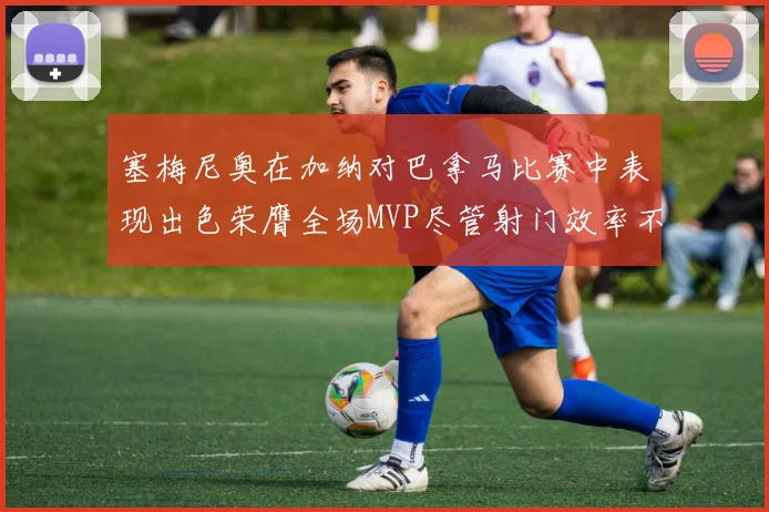 塞梅尼奥在加纳对巴拿马比赛中表现出色荣膺全场MVP尽管射门效率不佳