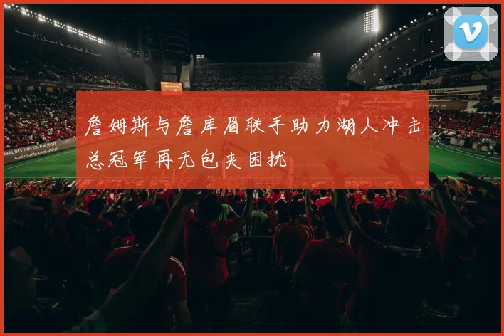 詹姆斯与詹库眉联手助力湖人冲击总冠军再无包夹困扰
