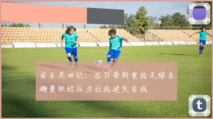 安东尼回忆：在贝蒂斯重拾足球乐趣曼联的压力让我迷失自我