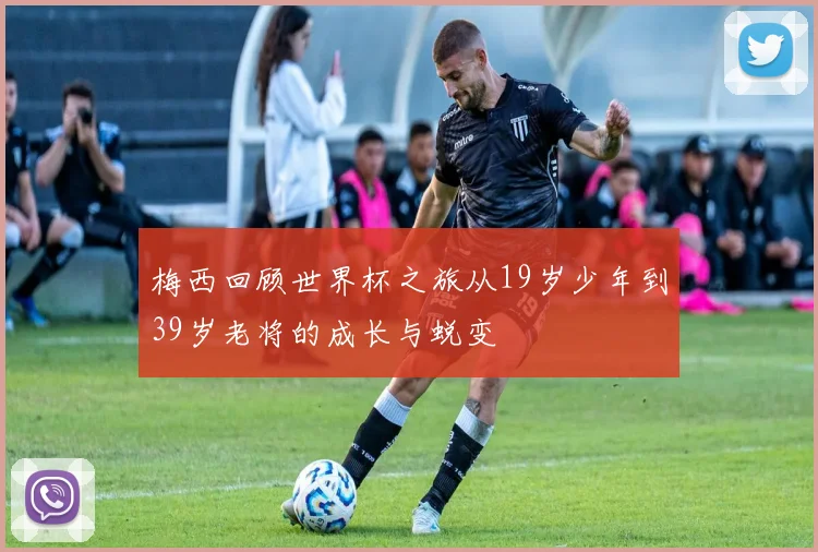 梅西回顾世界杯之旅从19岁少年到39岁老将的成长与蜕变