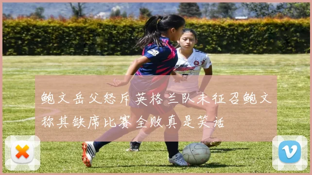 鲍文岳父怒斥英格兰队未征召鲍文称其缺席比赛全败真是笑话