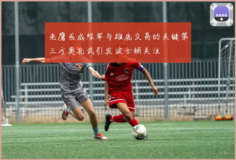 老鹰或成绿军与雄鹿交易的关键第三方奥孔武引发波士顿关注