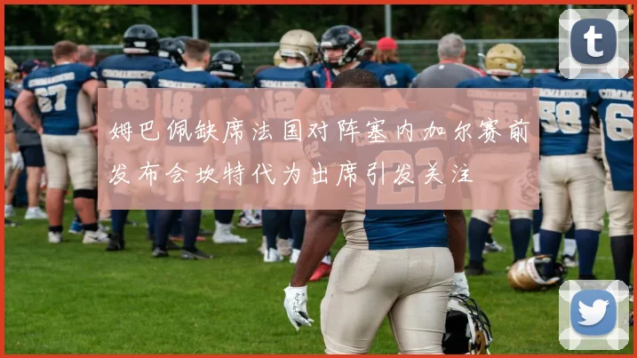 姆巴佩缺席法国对阵塞内加尔赛前发布会坎特代为出席引发关注