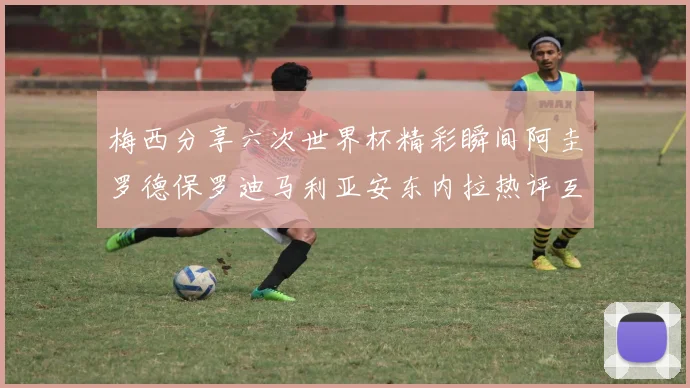梅西分享六次世界杯精彩瞬间阿圭罗德保罗迪马利亚安东内拉热评互动