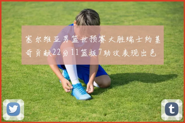 塞尔维亚男篮世预赛大胜瑞士约基奇贡献22分11篮板7助攻表现出色
