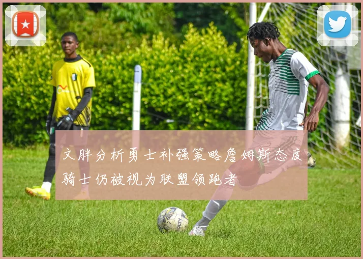 文胖分析勇士补强策略詹姆斯态度骑士仍被视为联盟领跑者