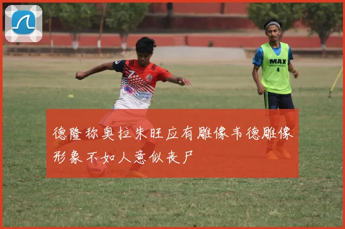 德隆称奥拉朱旺应有雕像韦德雕像形象不如人意似丧尸